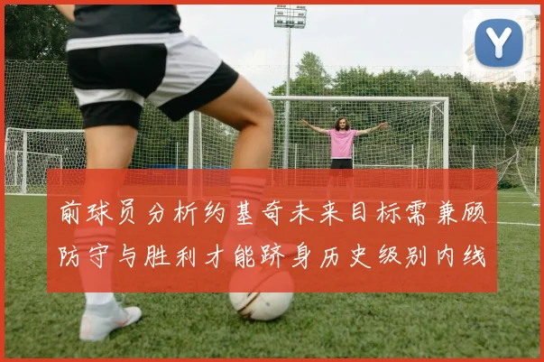 前球员分析约基奇未来目标需兼顾防守与胜利才能跻身历史级别内线行列