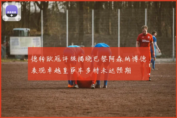 德转欧冠评级揭晓巴黎阿森纳博德表现卓越皇萨车多特未达预期