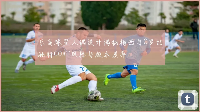 乐高球星人偶设计揭秘梅西与C罗的独特GOAT风格与版本差异