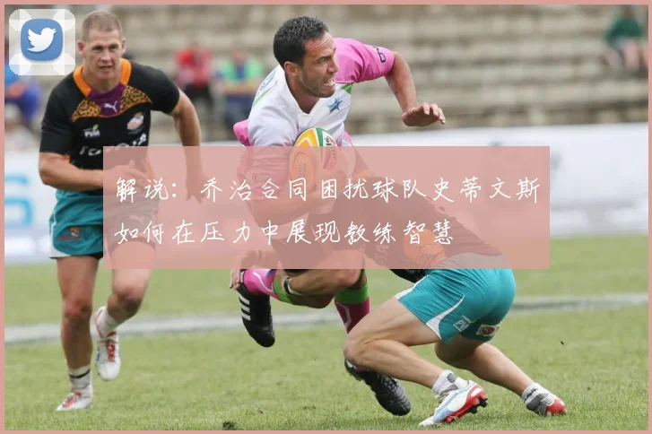 解说:乔治合同困扰球队史蒂文斯如何在压力中展现教练智慧