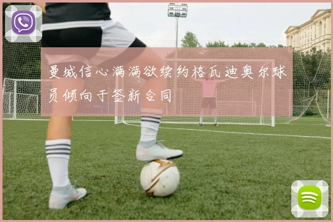 曼城信心满满欲续约格瓦迪奥尔球员倾向于签新合同