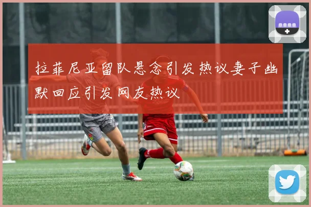 拉菲尼亚留队悬念引发热议妻子幽默回应引发网友热议