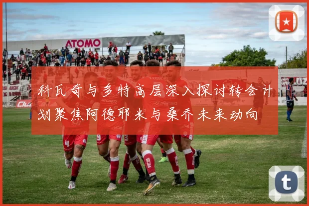 科瓦奇与多特高层深入探讨转会计划聚焦阿德耶米与桑乔未来动向