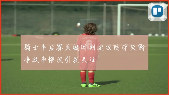 骑士季后赛关键时刻进攻防守失衡净效率惨淡引发关注