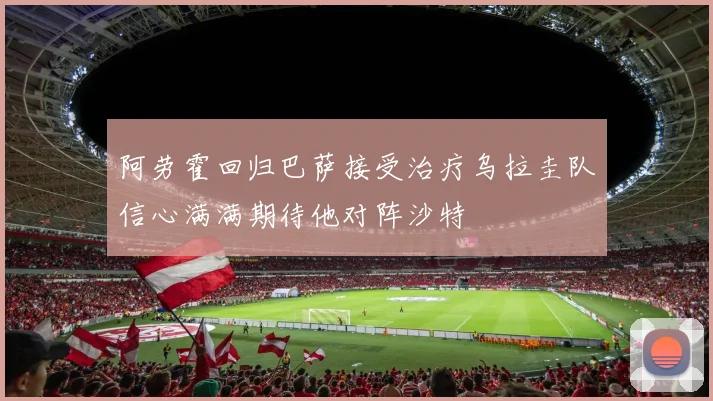 阿劳霍回归巴萨接受治疗乌拉圭队信心满满期待他对阵沙特